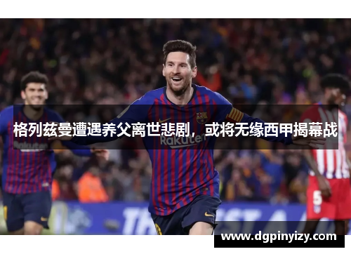 格列兹曼遭遇养父离世悲剧，或将无缘西甲揭幕战
