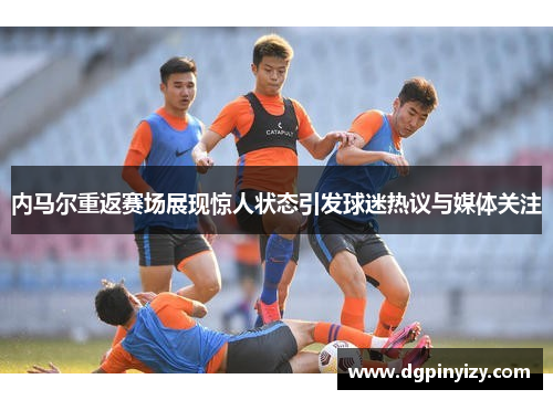内马尔重返赛场展现惊人状态引发球迷热议与媒体关注